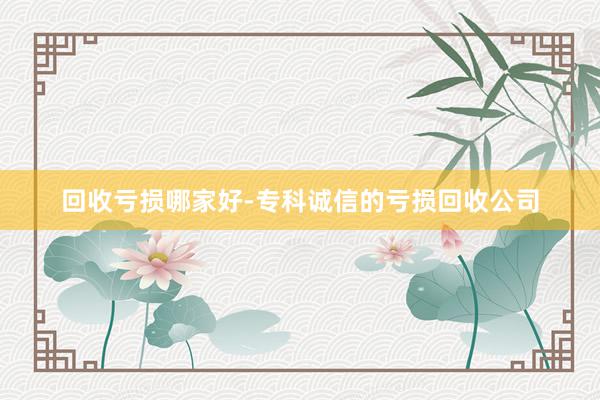 回收亏损哪家好-专科诚信的亏损回收公司