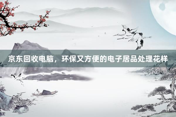 京东回收电脑，环保又方便的电子居品处理花样